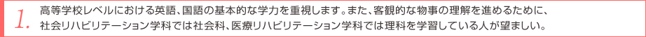 高等学校レベルにおける英語、国語の基本的な学力を重視します。また、客観的な物事の理解を進めるために、社会リハビリテーション学科では社会科、医療リハビリテーション学科では理科を学習している人が望ましい。