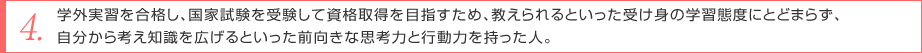 学外実習を合格し、国家試験を受験して資格取得を目指すため、教えられるといった受け身の学習態度にとどまらず、自分から考え知識を広げるといった前向きな思考力と行動力を持った人。